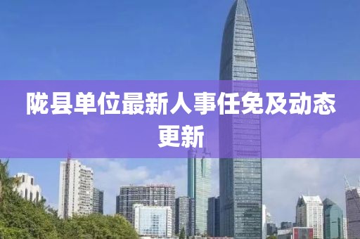 陇县单位最新人事任免及动态更新