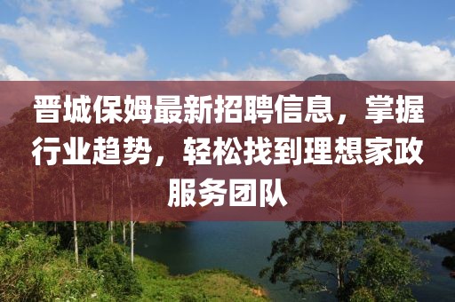 晋城保姆最新招聘信息，掌握行业趋势，轻松找到理想家政服务团队