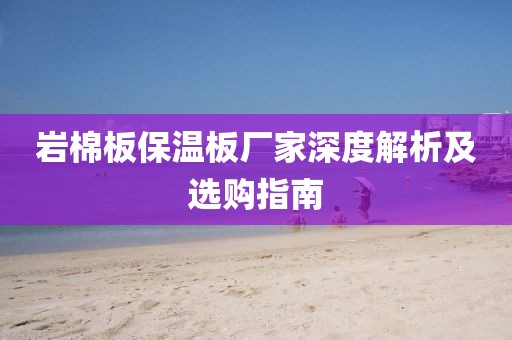 岩棉板保温板厂家深度解析及选购指南