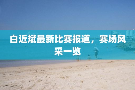 白近斌最新比赛报道，赛场风采一览