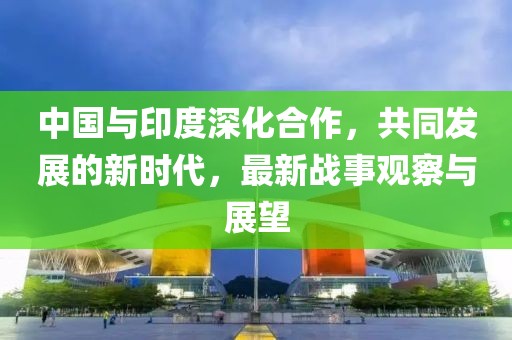 中国与印度深化合作，共同发展的新时代，最新战事观察与展望