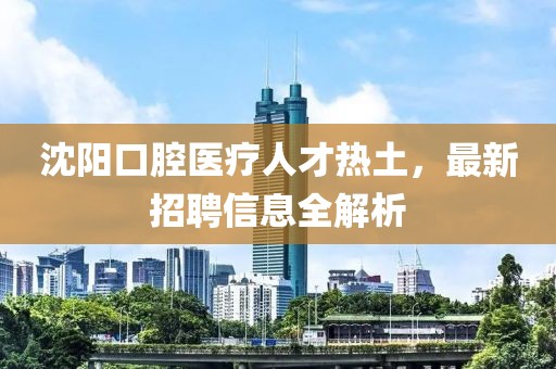 沈阳口腔医疗人才热土，最新招聘信息全解析