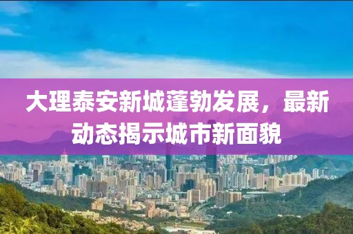 大理泰安新城蓬勃发展，最新动态揭示城市新面貌