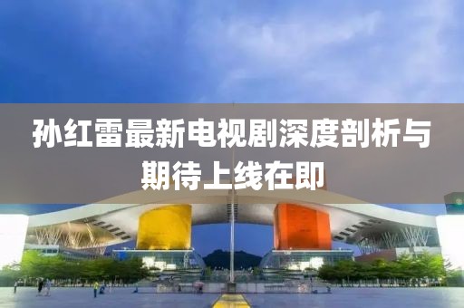 孙红雷最新电视剧深度剖析与期待上线在即