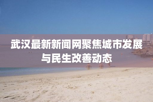 武汉最新新闻网聚焦城市发展与民生改善动态