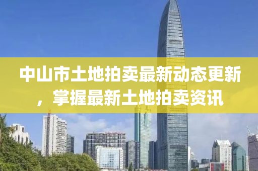 中山市土地拍卖最新动态更新，掌握最新土地拍卖资讯