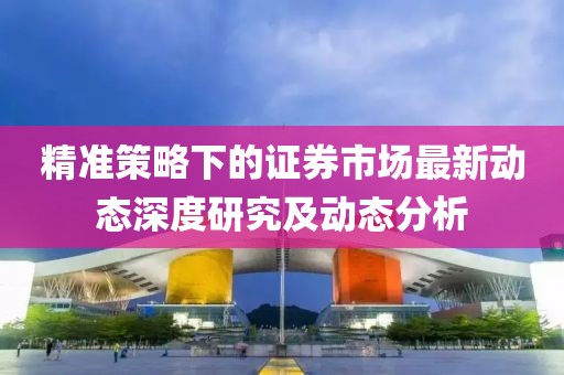 精准策略下的证券市场最新动态深度研究及动态分析
