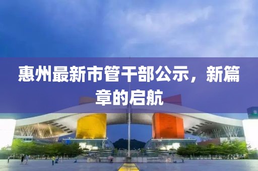 惠州最新市管干部公示，新篇章的启航