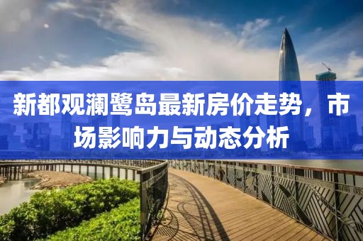 新都观澜鹭岛最新房价走势，市场影响力与动态分析