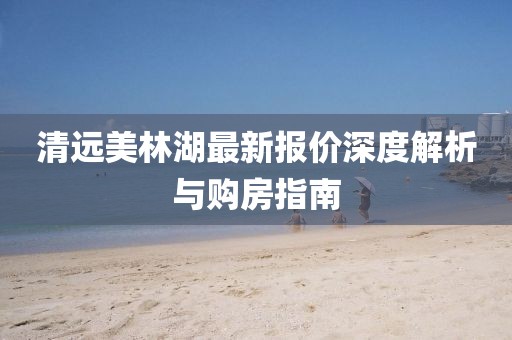 清远美林湖最新报价深度解析与购房指南