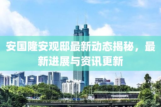 安国隆安观邸最新动态揭秘，最新进展与资讯更新