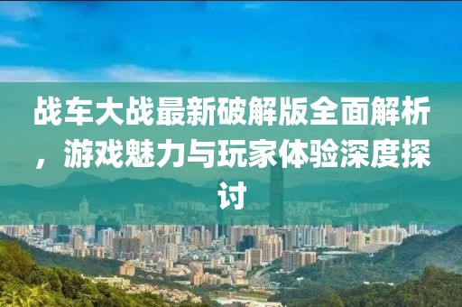 战车大战最新破解版全面解析，游戏魅力与玩家体验深度探讨