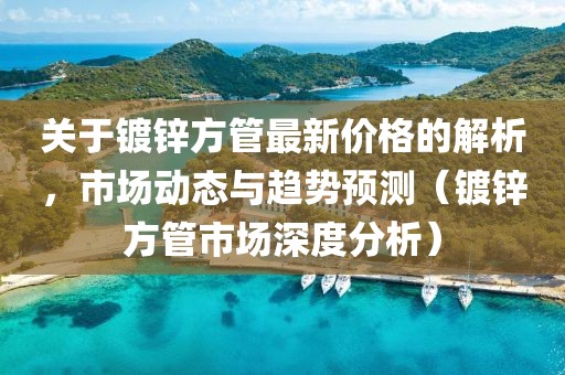 关于镀锌方管最新价格的解析，市场动态与趋势预测（镀锌方管市场深度分析）