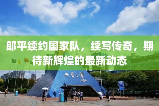 郎平续约国家队，续写传奇，期待新辉煌的最新动态