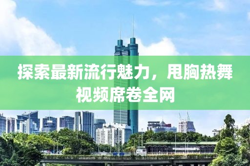 探索最新流行魅力，甩胸热舞视频席卷全网