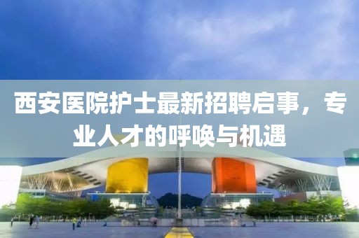 西安医院护士最新招聘启事，专业人才的呼唤与机遇