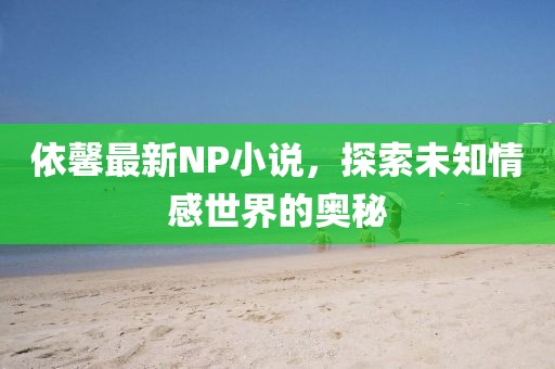 依馨最新NP小说，探索未知情感世界的奥秘