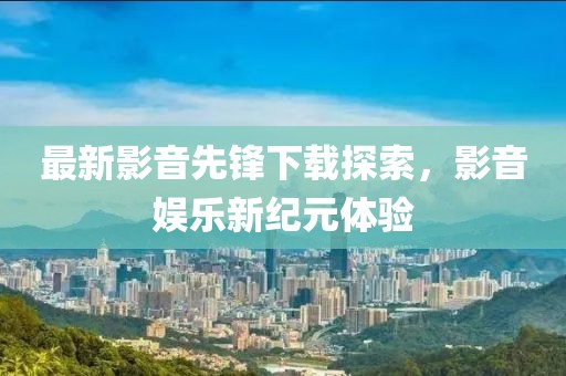 最新影音先锋下载探索，影音娱乐新纪元体验