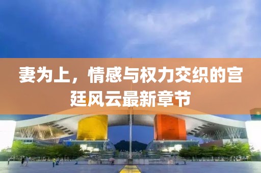 妻为上，情感与权力交织的宫廷风云最新章节