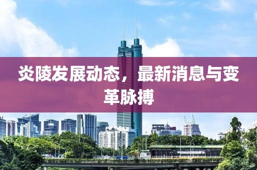 炎陵发展动态，最新消息与变革脉搏