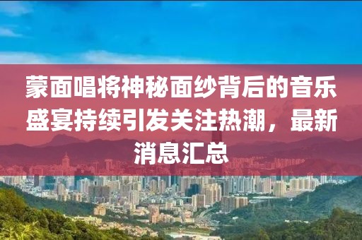 蒙面唱将神秘面纱背后的音乐盛宴持续引发关注热潮，最新消息汇总