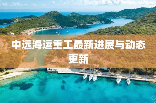 中远海运重工最新进展与动态更新