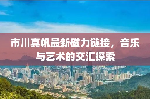 市川真帆最新磁力链接，音乐与艺术的交汇探索