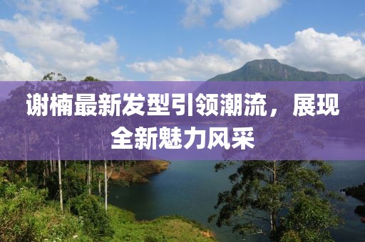 谢楠最新发型引领潮流，展现全新魅力风采