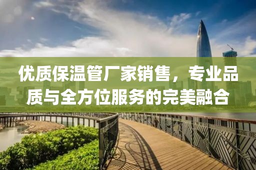 优质保温管厂家销售，专业品质与全方位服务的完美融合