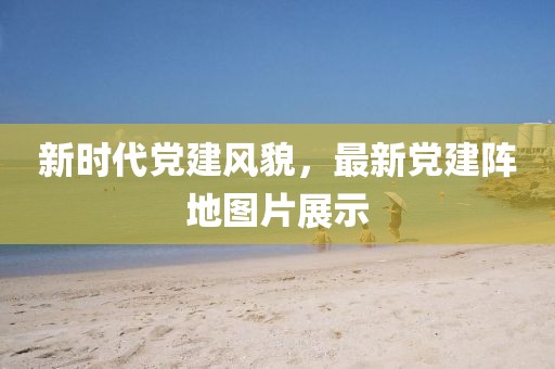 新时代党建风貌，最新党建阵地图片展示
