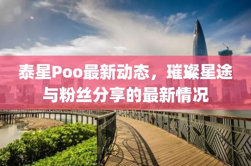 泰星Poo最新动态，璀璨星途与粉丝分享的最新情况