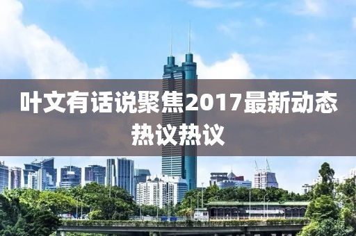 叶文有话说聚焦2017最新动态热议热议