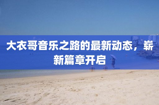 大衣哥音乐之路的最新动态，崭新篇章开启