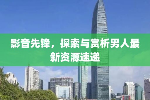 影音先锋，探索与赏析男人最新资源速递