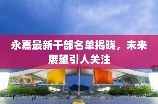永嘉最新干部名单揭晓，未来展望引人关注