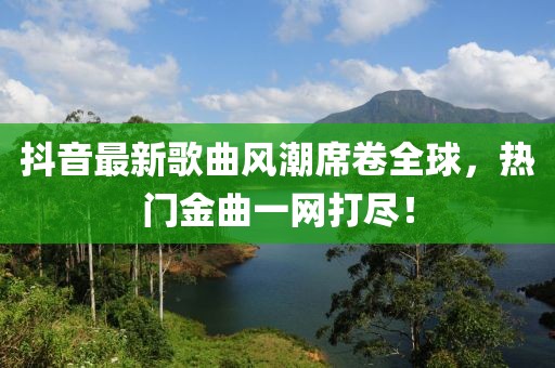 抖音最新歌曲风潮席卷全球，热门金曲一网打尽！