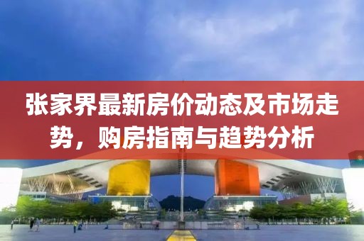 张家界最新房价动态及市场走势，购房指南与趋势分析