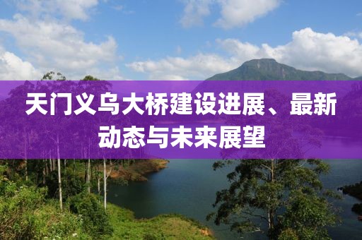 天门义乌大桥建设进展、最新动态与未来展望