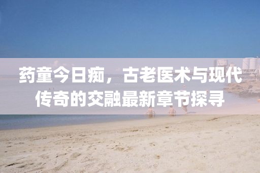 药童今日痴，古老医术与现代传奇的交融最新章节探寻