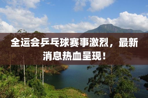 全运会乒乓球赛事激烈，最新消息热血呈现！