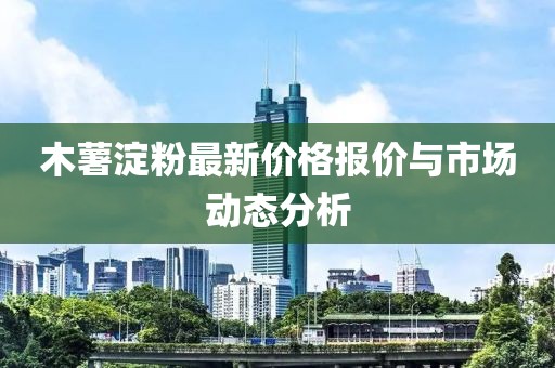 木薯淀粉最新价格报价与市场动态分析