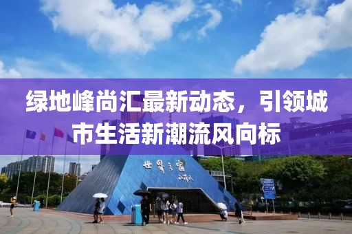 绿地峰尚汇最新动态，引领城市生活新潮流风向标
