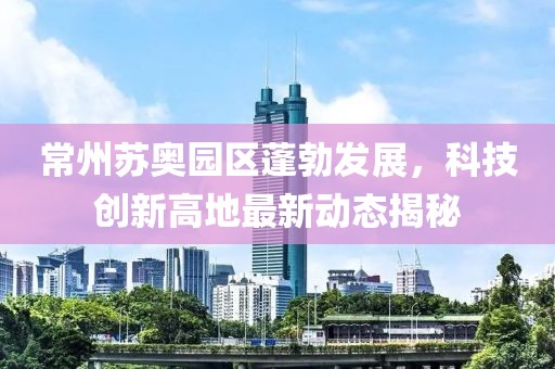 常州苏奥园区蓬勃发展，科技创新高地最新动态揭秘