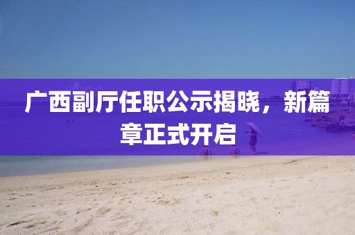 广西副厅任职公示揭晓，新篇章正式开启