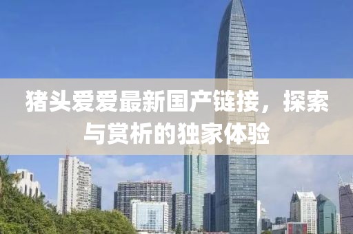 猪头爱爱最新国产链接，探索与赏析的独家体验