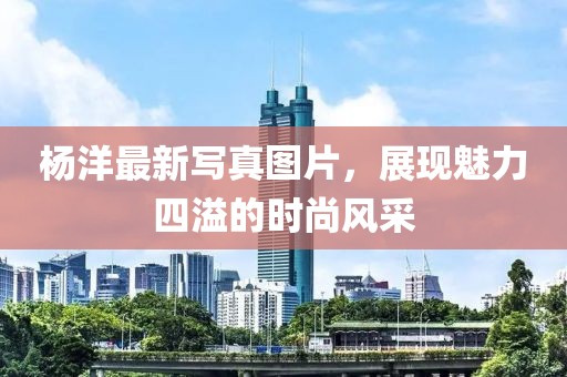 杨洋最新写真图片，展现魅力四溢的时尚风采