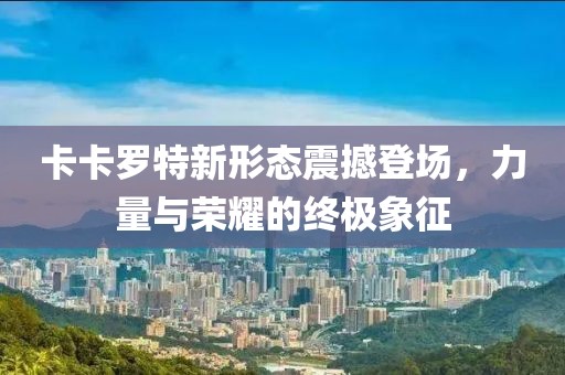 卡卡罗特新形态震撼登场，力量与荣耀的终极象征