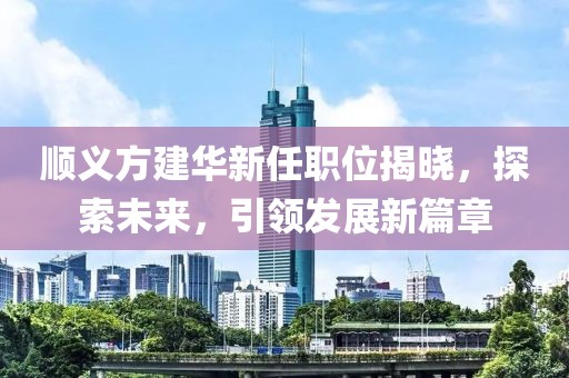 顺义方建华新任职位揭晓，探索未来，引领发展新篇章