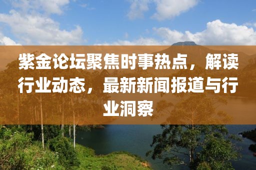 紫金论坛聚焦时事热点，解读行业动态，最新新闻报道与行业洞察