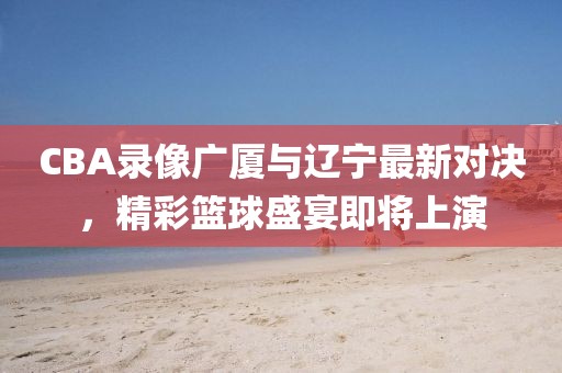 CBA录像广厦与辽宁最新对决，精彩篮球盛宴即将上演